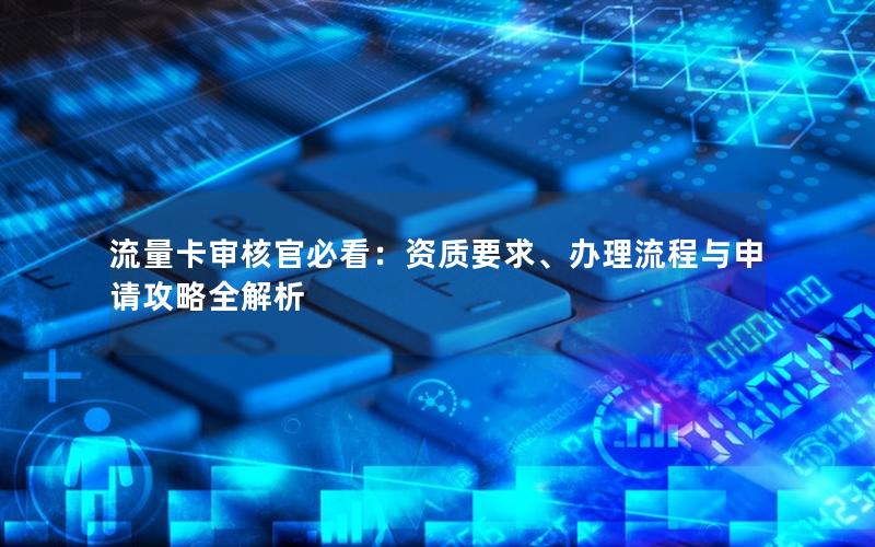 流量卡审核官必看：资质要求、办理流程与申请攻略全解析