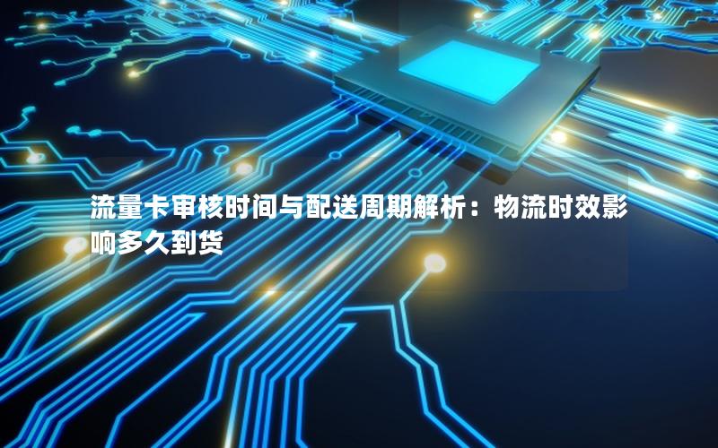 流量卡审核时间与配送周期解析：物流时效影响多久到货