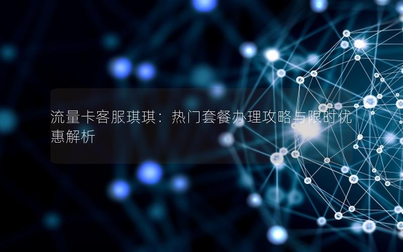流量卡客服琪琪：热门套餐办理攻略与限时优惠解析