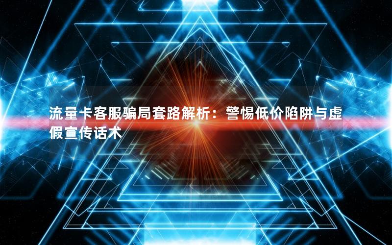 流量卡客服骗局套路解析：警惕低价陷阱与虚假宣传话术
