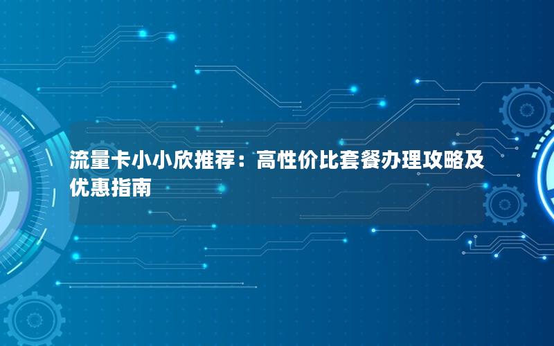 流量卡小小欣推荐：高性价比套餐办理攻略及优惠指南