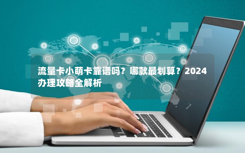 流量卡小萌卡靠谱吗？哪款最划算？2024办理攻略全解析