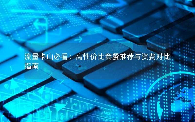 流量卡山必看：高性价比套餐推荐与资费对比指南