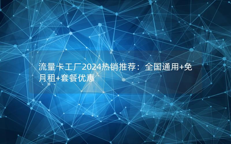 流量卡工厂2024热销推荐：全国通用+免月租+套餐优惠