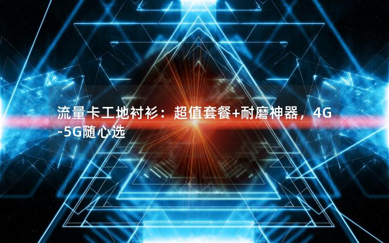 流量卡工地衬衫：超值套餐+耐磨神器，4G-5G随心选