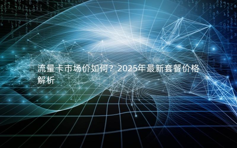 流量卡市场价如何？2025年最新套餐价格解析