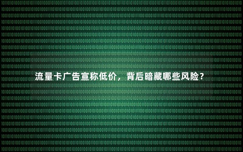 流量卡广告宣称低价，背后暗藏哪些风险？