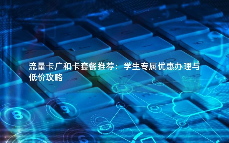 流量卡广和卡套餐推荐：学生专属优惠办理与低价攻略
