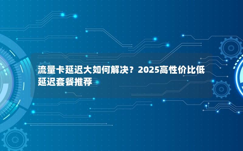 流量卡延迟大如何解决？2025高性价比低延迟套餐推荐
