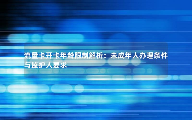 流量卡开卡年龄限制解析：未成年人办理条件与监护人要求