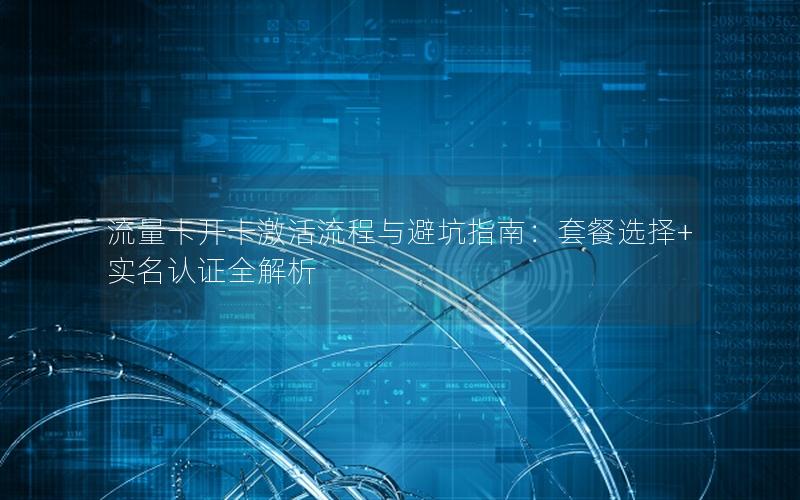 流量卡开卡激活流程与避坑指南：套餐选择+实名认证全解析