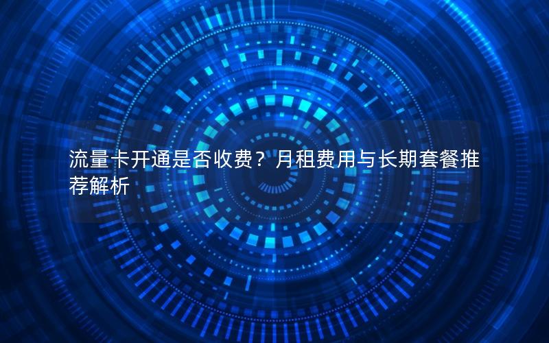 流量卡开通是否收费？月租费用与长期套餐推荐解析