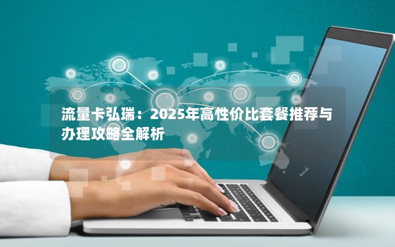 流量卡弘瑞：2025年高性价比套餐推荐与办理攻略全解析