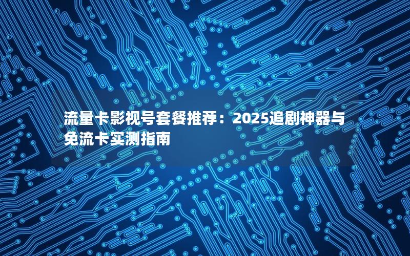 流量卡影视号套餐推荐：2025追剧神器与免流卡实测指南