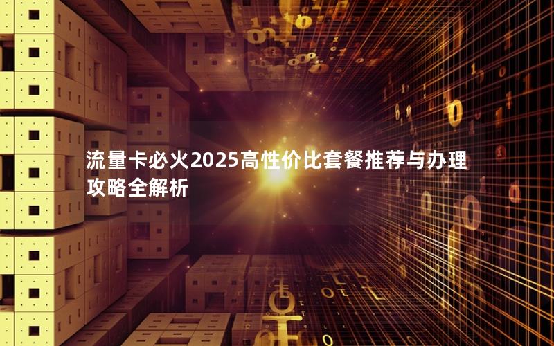 流量卡必火2025高性价比套餐推荐与办理攻略全解析