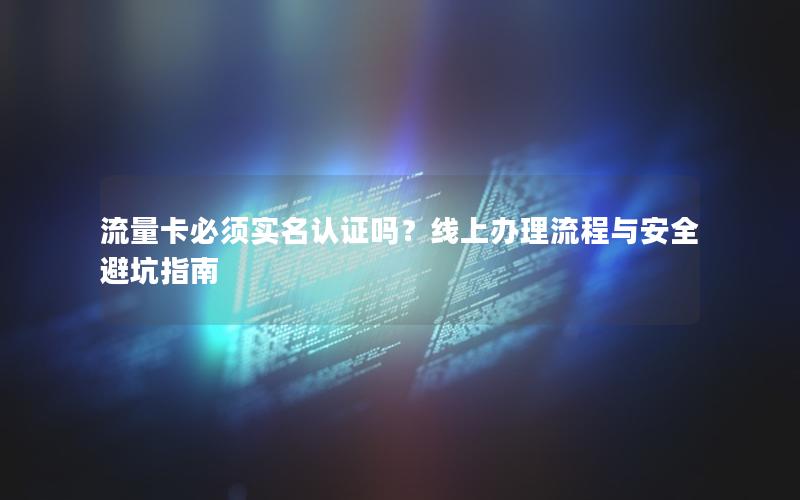流量卡必须实名认证吗？线上办理流程与安全避坑指南