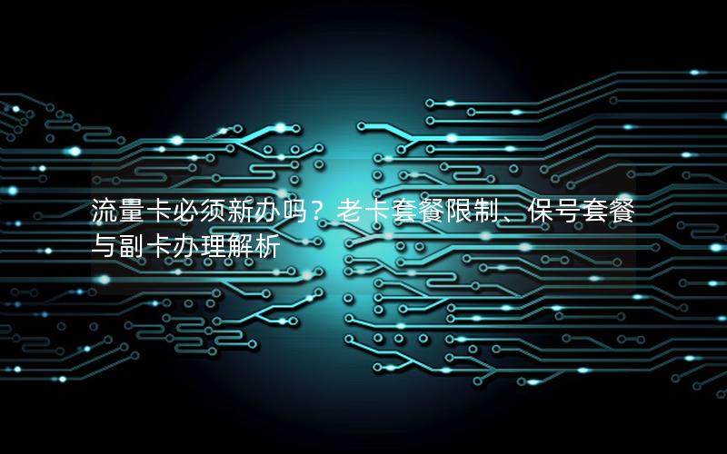 流量卡必须新办吗？老卡套餐限制、保号套餐与副卡办理解析