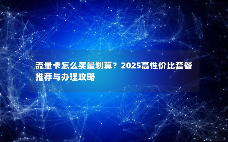 流量卡怎么买最划算？2025高性价比套餐推荐与办理攻略
