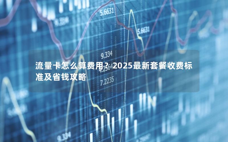流量卡怎么算费用？2025最新套餐收费标准及省钱攻略