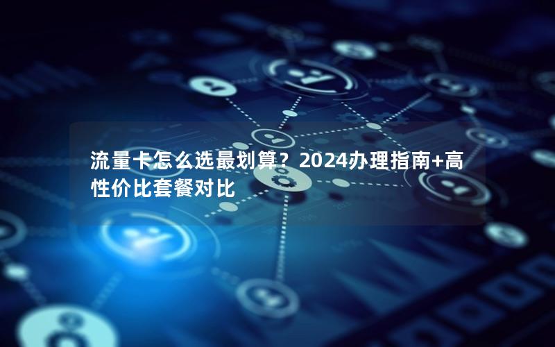 流量卡怎么选最划算？2024办理指南+高性价比套餐对比