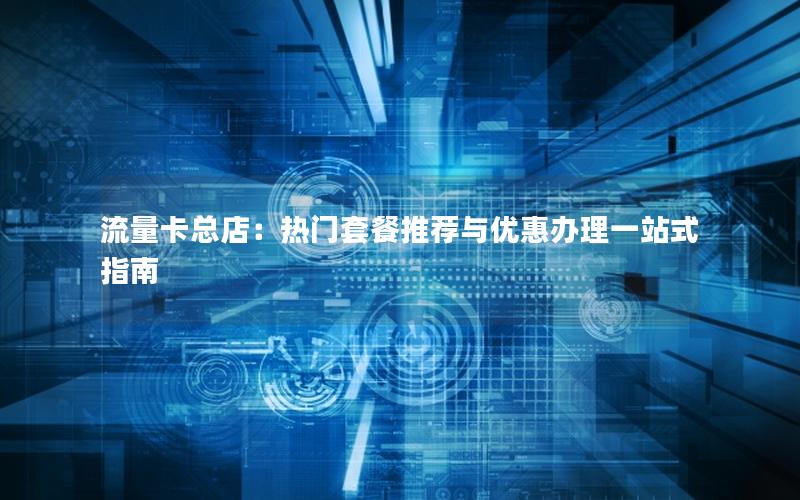 流量卡总店：热门套餐推荐与优惠办理一站式指南