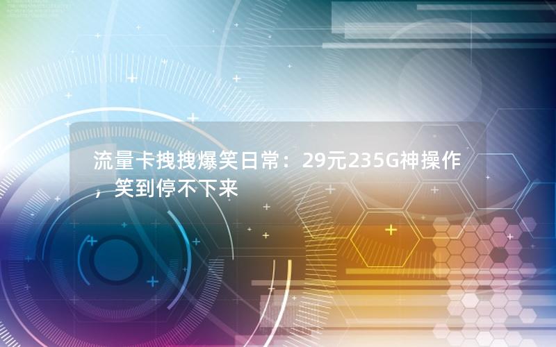 流量卡拽拽爆笑日常：29元235G神操作，笑到停不下来