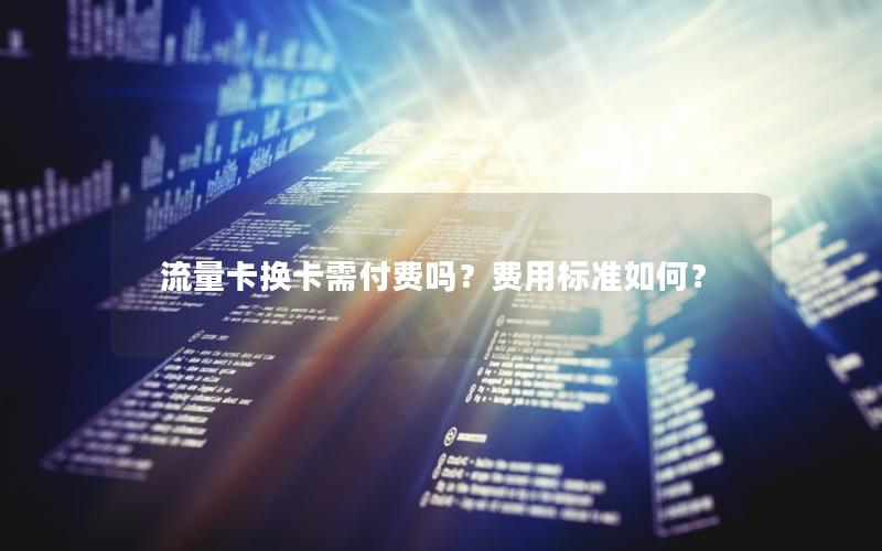 流量卡换卡需付费吗？费用标准如何？