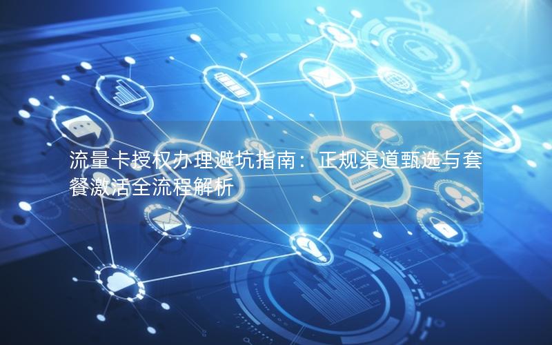 流量卡授权办理避坑指南：正规渠道甄选与套餐激活全流程解析