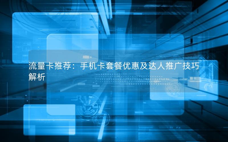 流量卡推荐：手机卡套餐优惠及达人推广技巧解析