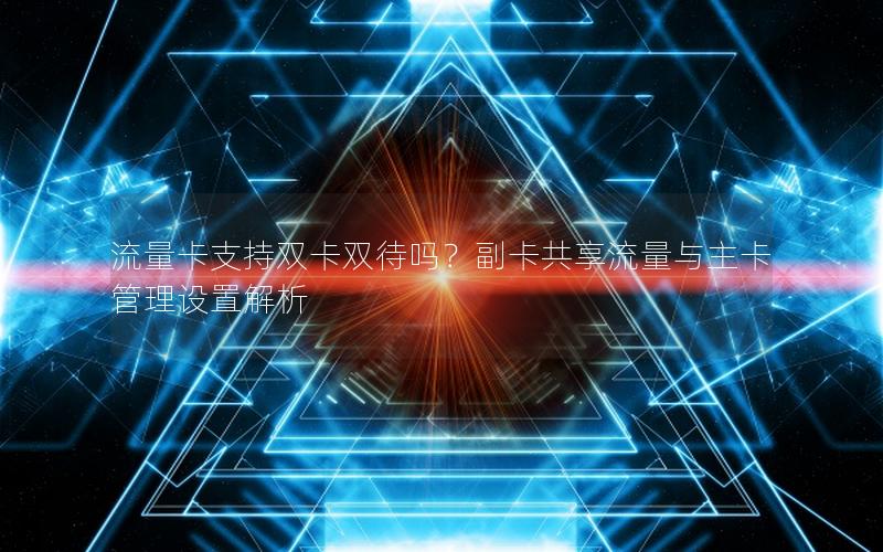 流量卡支持双卡双待吗？副卡共享流量与主卡管理设置解析