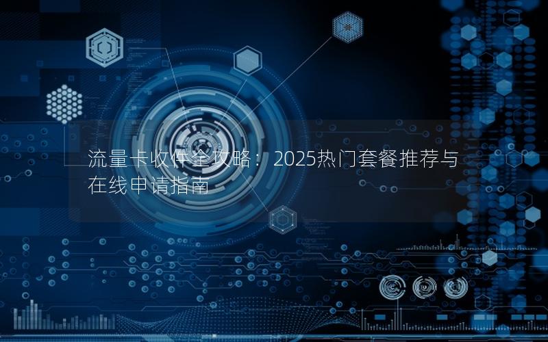 流量卡收件全攻略：2025热门套餐推荐与在线申请指南