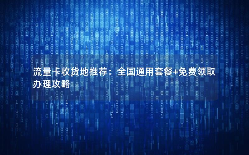 流量卡收货地推荐：全国通用套餐+免费领取办理攻略