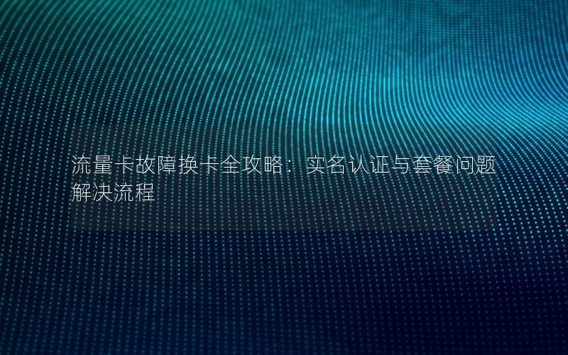 流量卡故障换卡全攻略：实名认证与套餐问题解决流程