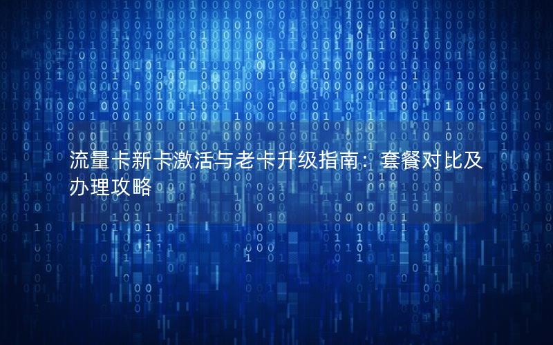 流量卡新卡激活与老卡升级指南：套餐对比及办理攻略