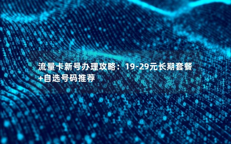 流量卡新号办理攻略：19-29元长期套餐+自选号码推荐