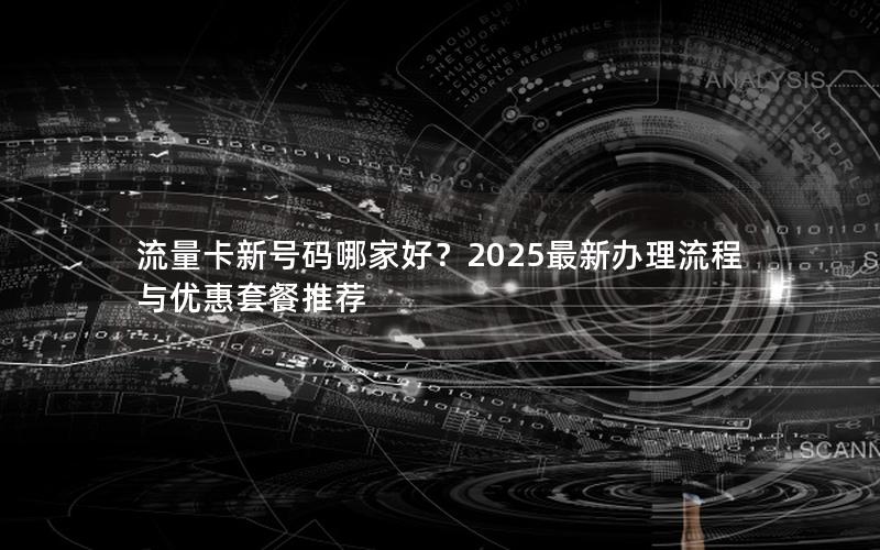 流量卡新号码哪家好？2025最新办理流程与优惠套餐推荐
