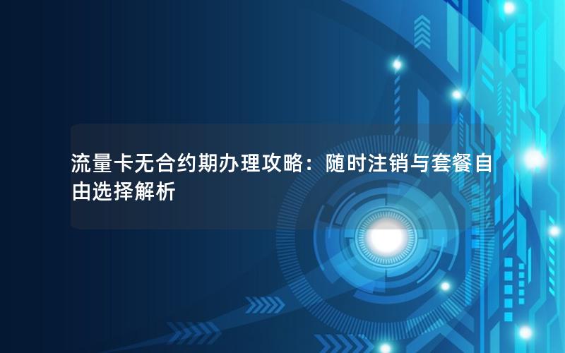流量卡无合约期办理攻略：随时注销与套餐自由选择解析