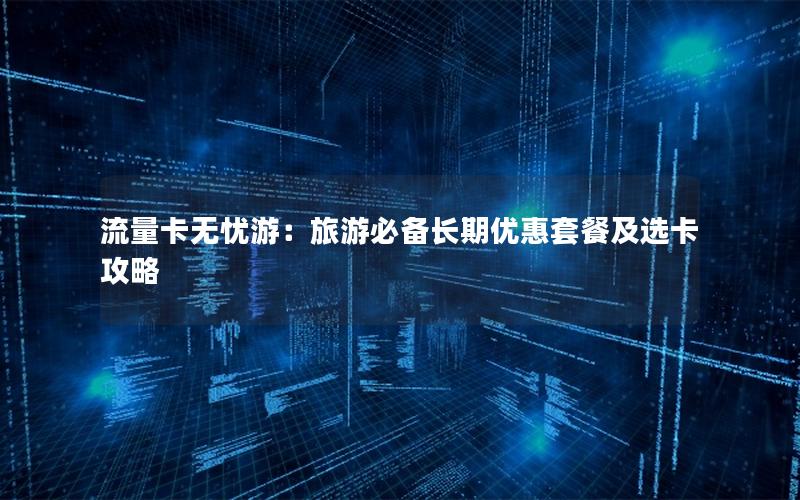 流量卡无忧游：旅游必备长期优惠套餐及选卡攻略