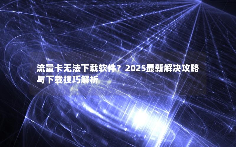 流量卡无法下载软件？2025最新解决攻略与下载技巧解析