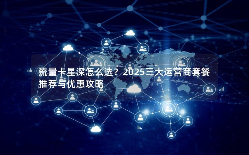 流量卡星深怎么选？2025三大运营商套餐推荐与优惠攻略