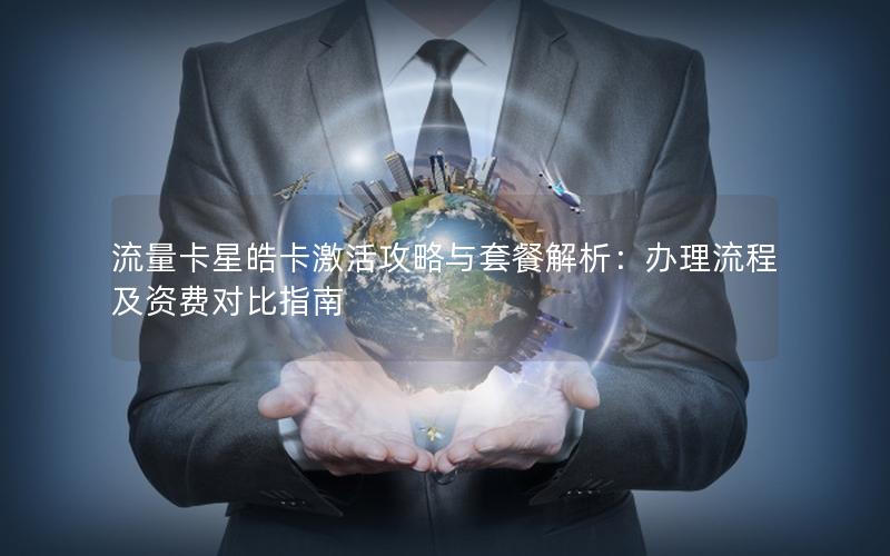 流量卡星皓卡激活攻略与套餐解析：办理流程及资费对比指南