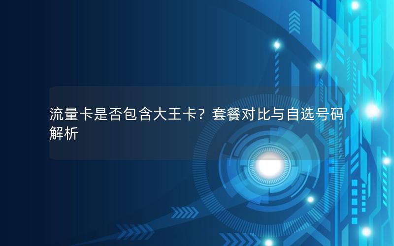 流量卡是否包含大王卡？套餐对比与自选号码解析