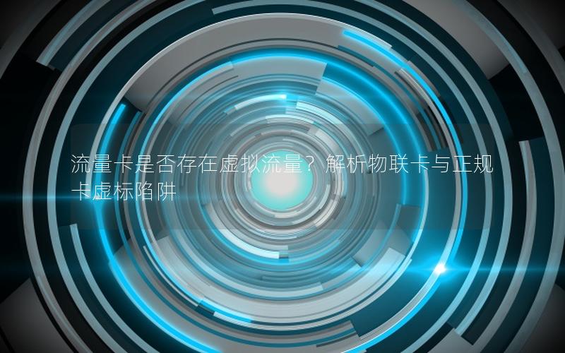 流量卡是否存在虚拟流量？解析物联卡与正规卡虚标陷阱