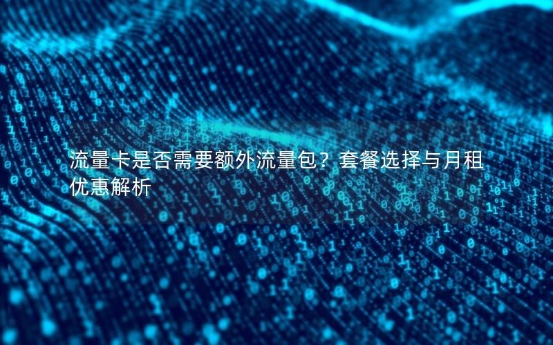 流量卡是否需要额外流量包？套餐选择与月租优惠解析