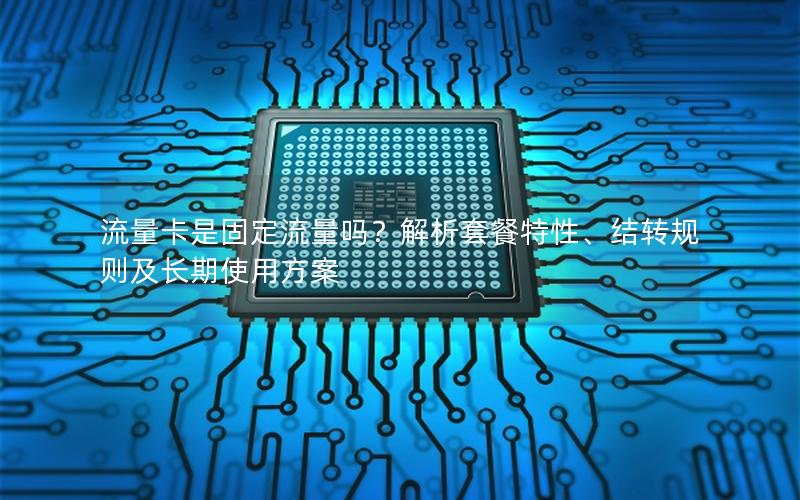 流量卡是固定流量吗？解析套餐特性、结转规则及长期使用方案