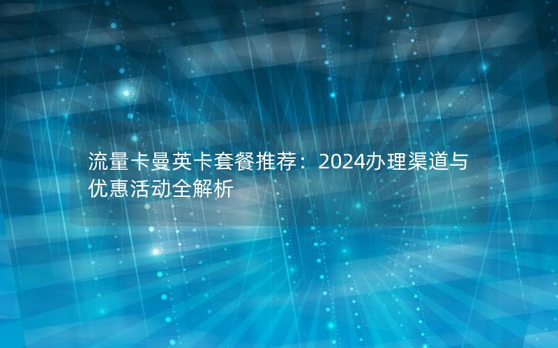 流量卡曼英卡套餐推荐：2024办理渠道与优惠活动全解析