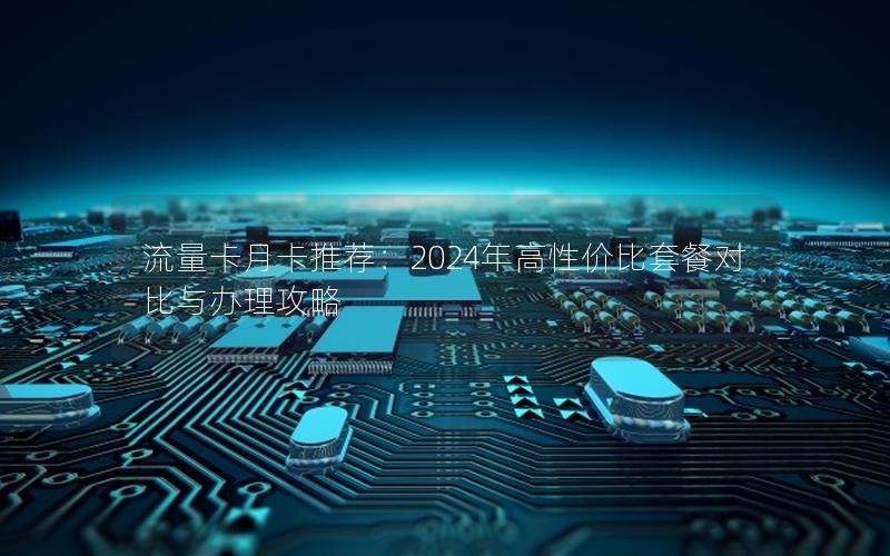 流量卡月卡推荐：2024年高性价比套餐对比与办理攻略