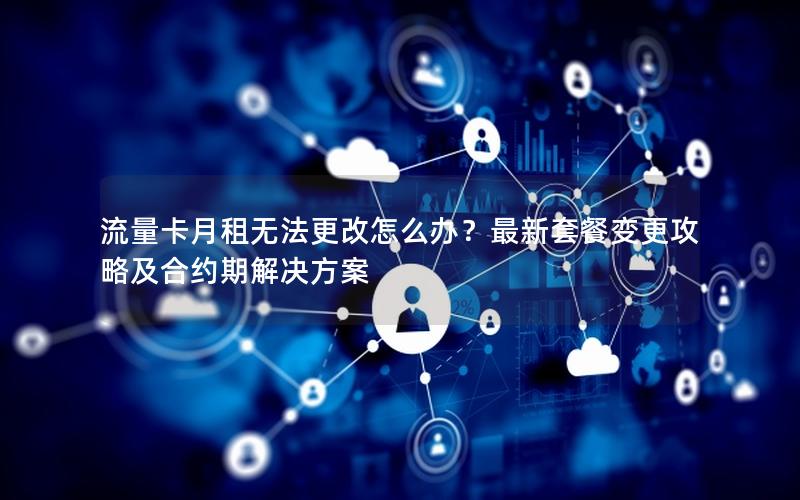 流量卡月租无法更改怎么办？最新套餐变更攻略及合约期解决方案