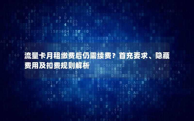 流量卡月租缴费后仍需续费？首充要求、隐藏费用及扣费规则解析