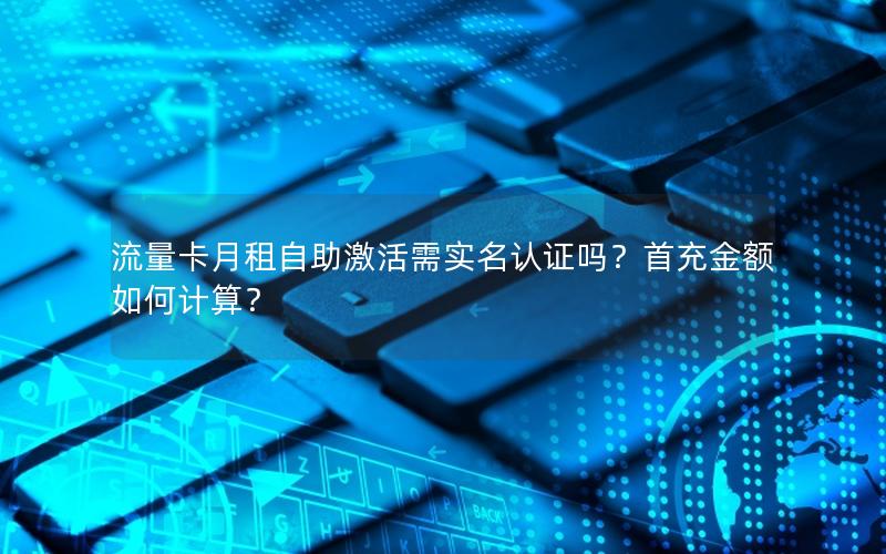 流量卡月租自助激活需实名认证吗？首充金额如何计算？